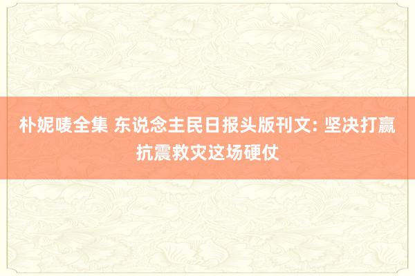 朴妮唛全集 东说念主民日报头版刊文: 坚决打赢抗震救灾这场硬仗
