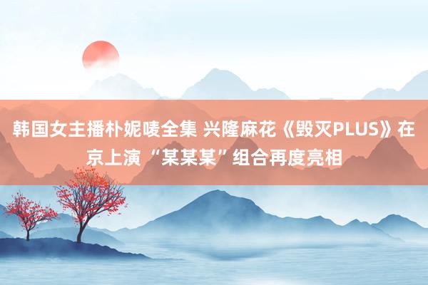 韩国女主播朴妮唛全集 兴隆麻花《毁灭PLUS》在京上演 “某某某”组合再度亮相