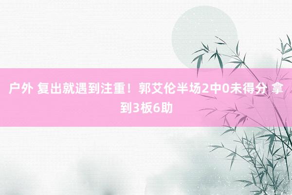 户外 复出就遇到注重！郭艾伦半场2中0未得分 拿到3板6助