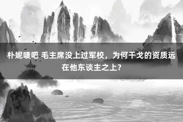 朴妮唛吧 毛主席没上过军校，为何干戈的资质远在他东谈主之上？