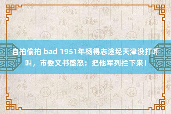自拍偷拍 bad 1951年杨得志途经天津没打呼叫，市委文书盛怒：把他军列拦下来！