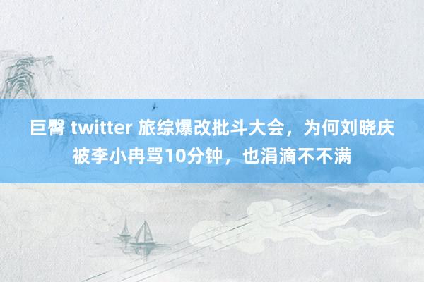 巨臀 twitter 旅综爆改批斗大会，为何刘晓庆被李小冉骂10分钟，也涓滴不不满