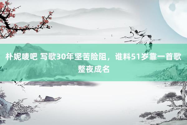 朴妮唛吧 写歌30年坚苦险阻，谁料51岁靠一首歌整夜成名