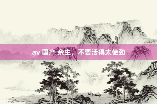 av 国产 余生，不要活得太使劲