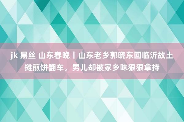 jk 黑丝 山东春晚丨山东老乡郭晓东回临沂故土摊煎饼翻车，男儿却被家乡味狠狠拿持