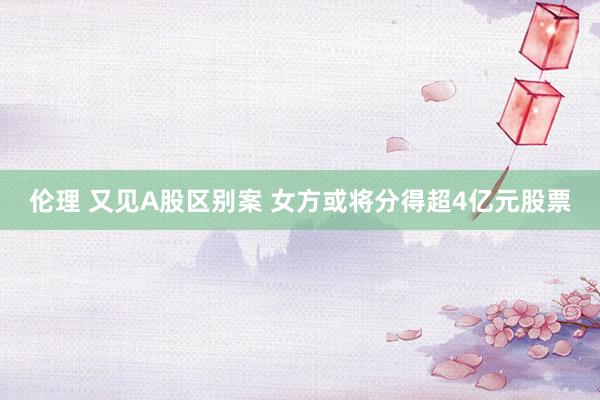 伦理 又见A股区别案 女方或将分得超4亿元股票