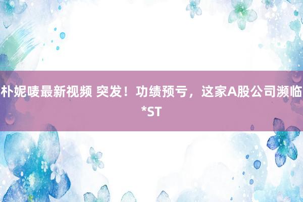 朴妮唛最新视频 突发！功绩预亏，这家A股公司濒临*ST