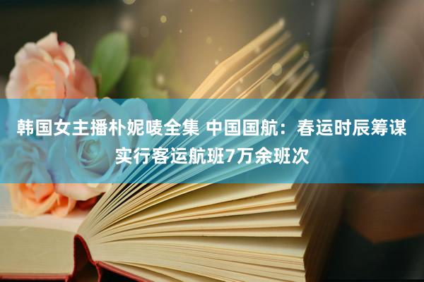 韩国女主播朴妮唛全集 中国国航：春运时辰筹谋实行客运航班7万余班次