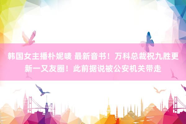 韩国女主播朴妮唛 最新音书！万科总裁祝九胜更新一又友圈！此前据说被公安机关带走