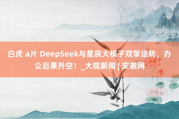 白虎 a片 DeepSeek与星辰大模子双擎运转，办公后果升空！_大皖新闻 | 安徽网