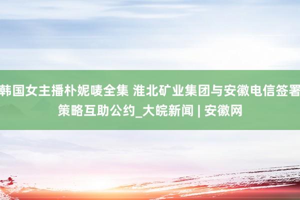 韩国女主播朴妮唛全集 淮北矿业集团与安徽电信签署策略互助公约_大皖新闻 | 安徽网