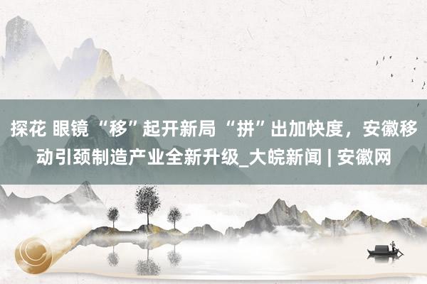 探花 眼镜 “移”起开新局 “拼”出加快度，安徽移动引颈制造产业全新升级_大皖新闻 | 安徽网