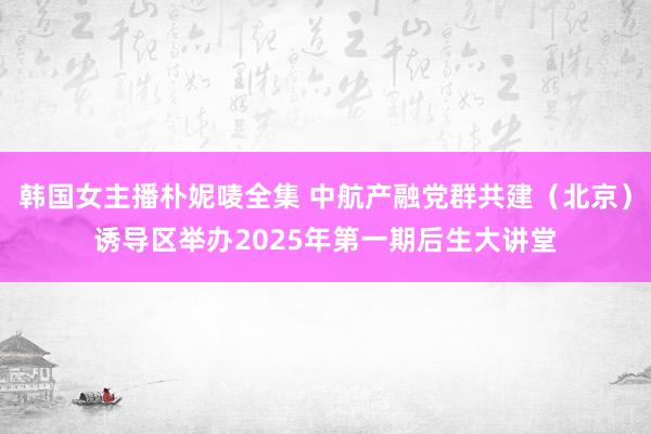 韩国女主播朴妮唛全集 中航产融党群共建（北京）诱导区举办2025年第一期后生大讲堂