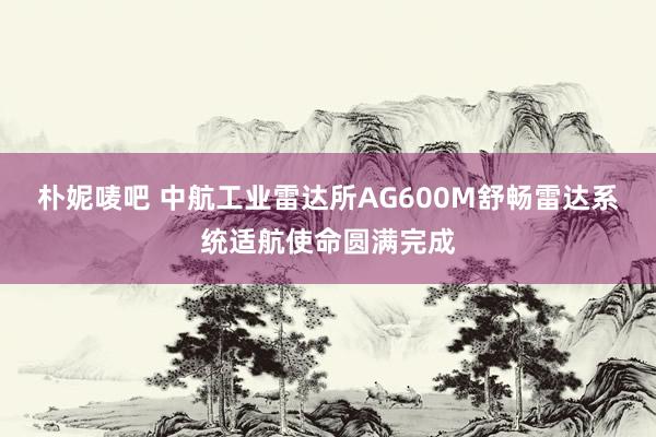 朴妮唛吧 中航工业雷达所AG600M舒畅雷达系统适航使命圆满完成