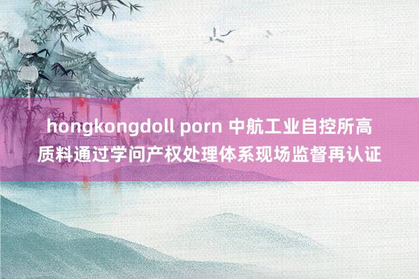 hongkongdoll porn 中航工业自控所高质料通过学问产权处理体系现场监督再认证