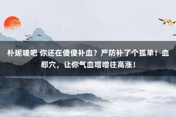 朴妮唛吧 你还在傻傻补血？严防补了个孤单！血郄穴，让你气血噌噌往高涨！
