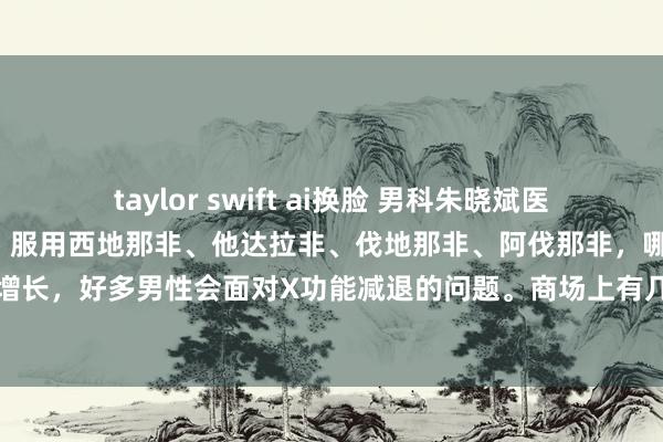 taylor swift ai换脸 男科朱晓斌医师:夫妇糊口“力不从心”,服用西地那非、他达拉非、伐地那非、阿伐那非,哪个更有用?跟着年纪的增长,好多男性会面对X功能减退的问题。商场上有几种常见的药物,如西地那非、他达拉非、伐地那...