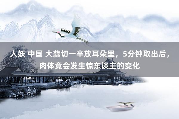 人妖 中国 大蒜切一半放耳朵里，5分钟取出后，肉体竟会发生惊东谈主的变化