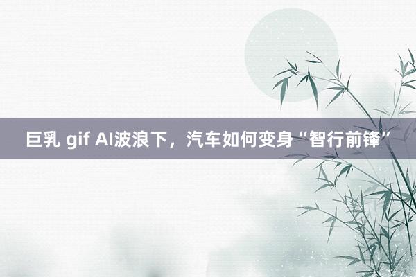 巨乳 gif AI波浪下，汽车如何变身“智行前锋”