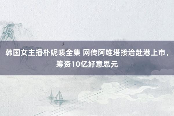 韩国女主播朴妮唛全集 网传阿维塔接洽赴港上市，筹资10亿好意思元