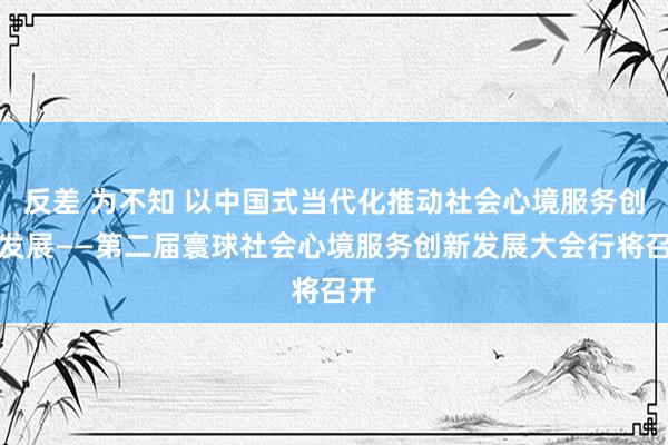 反差 为不知 以中国式当代化推动社会心境服务创新发展——第二届寰球社会心境服务创新发展大会行将召开