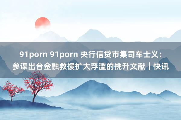 91porn 91porn 央行信贷市集司车士义：参谋出台金融救援扩大浮滥的挑升文献｜快讯
