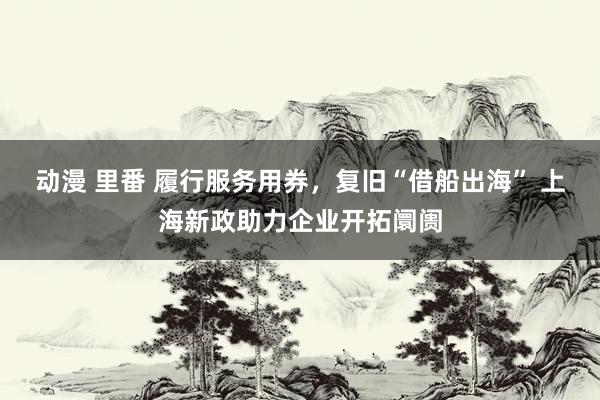 动漫 里番 履行服务用券，复旧“借船出海” 上海新政助力企业开拓阛阓