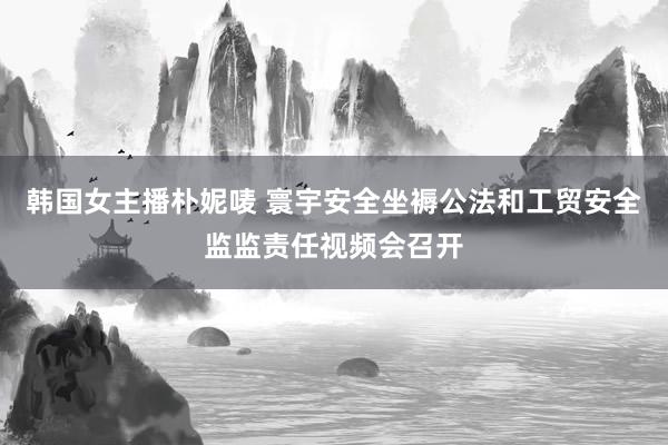 韩国女主播朴妮唛 寰宇安全坐褥公法和工贸安全监监责任视频会召开