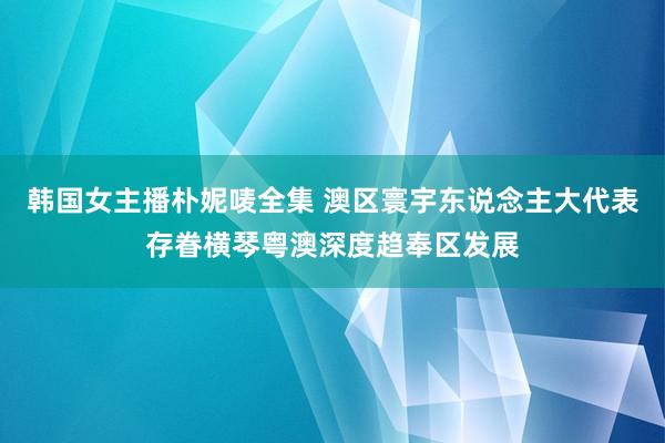 韩国女主播朴妮唛全集 澳区寰宇东说念主大代表存眷横琴粤澳深度趋奉区发展