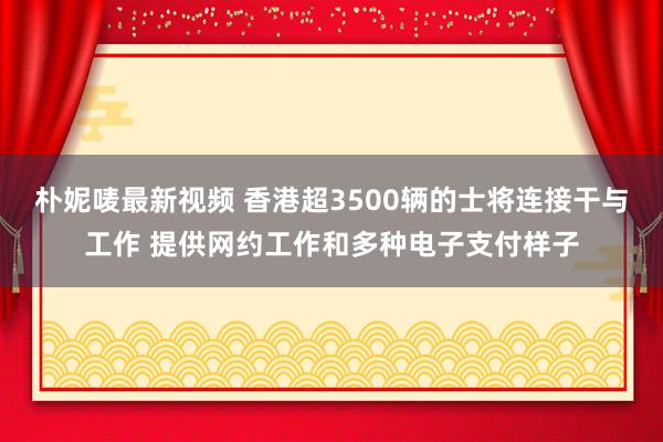朴妮唛最新视频 香港超3500辆的士将连接干与工作 提供网约工作和多种电子支付样子