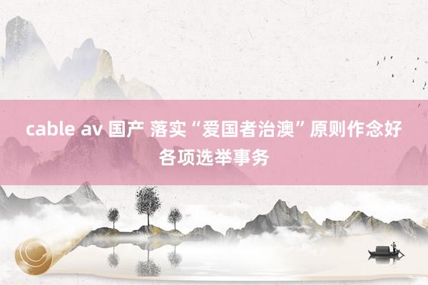 cable av 国产 落实“爱国者治澳”原则作念好各项选举事务