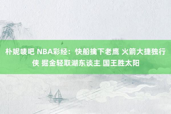 朴妮唛吧 NBA彩经：快船擒下老鹰 火箭大捷独行侠 掘金轻取湖东谈主 国王胜太阳