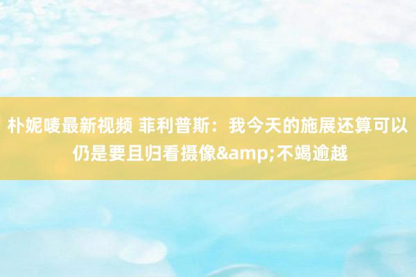 朴妮唛最新视频 菲利普斯：我今天的施展还算可以 仍是要且归看摄像&不竭逾越