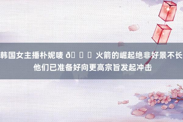 韩国女主播朴妮唛 🚀火箭的崛起绝非好景不长 他们已准备好向更高宗旨发起冲击