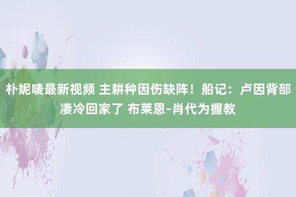 朴妮唛最新视频 主耕种因伤缺阵！船记：卢因背部凄冷回家了 布莱恩-肖代为握教