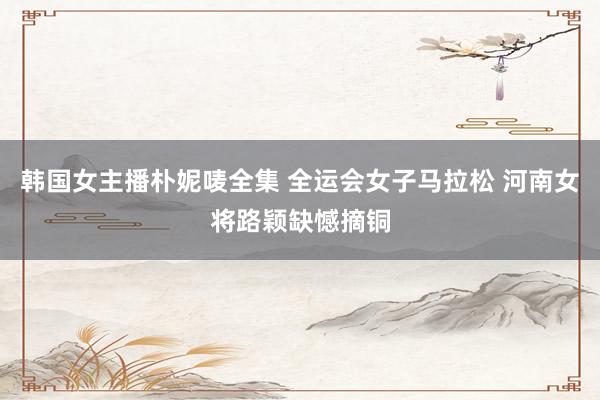 韩国女主播朴妮唛全集 全运会女子马拉松 河南女将路颖缺憾摘铜
