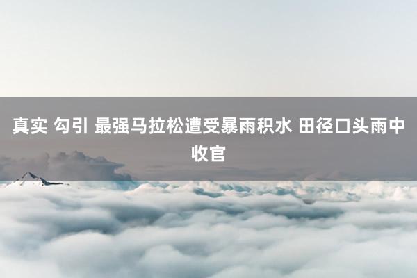 真实 勾引 最强马拉松遭受暴雨积水 田径口头雨中收官