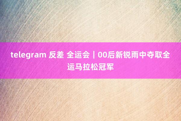 telegram 反差 全运会｜00后新锐雨中夺取全运马拉松冠军
