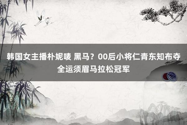 韩国女主播朴妮唛 黑马？00后小将仁青东知布夺全运须眉马拉松冠军
