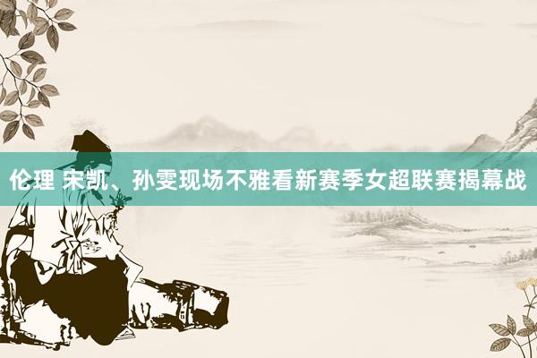伦理 宋凯、孙雯现场不雅看新赛季女超联赛揭幕战