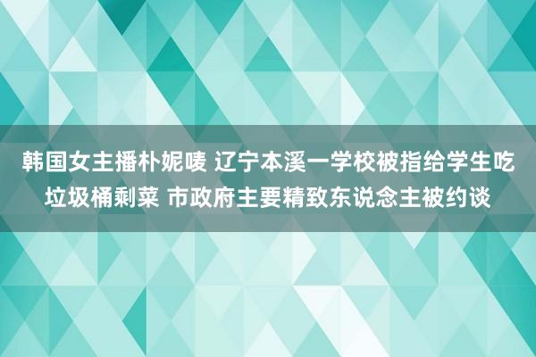 韩国女主播朴妮唛 辽宁本溪一学校被指给学生吃垃圾桶剩菜 市政府主要精致东说念主被约谈