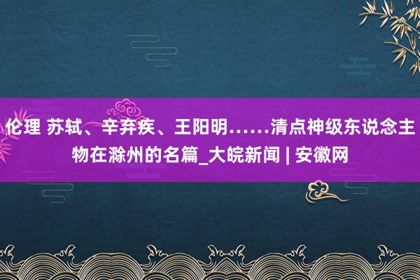 伦理 苏轼、辛弃疾、王阳明……清点神级东说念主物在滁州的名篇_大皖新闻 | 安徽网