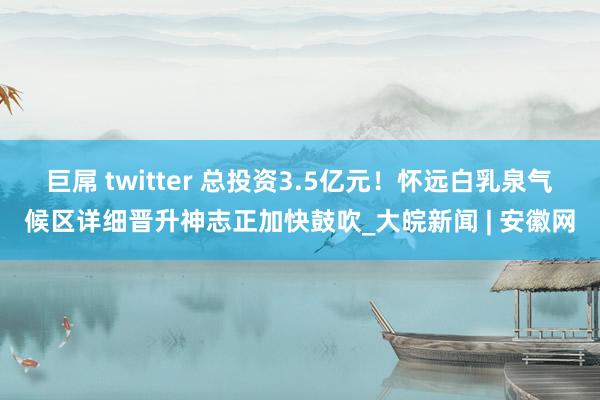 巨屌 twitter 总投资3.5亿元！怀远白乳泉气候区详细晋升神志正加快鼓吹_大皖新闻 | 安徽网