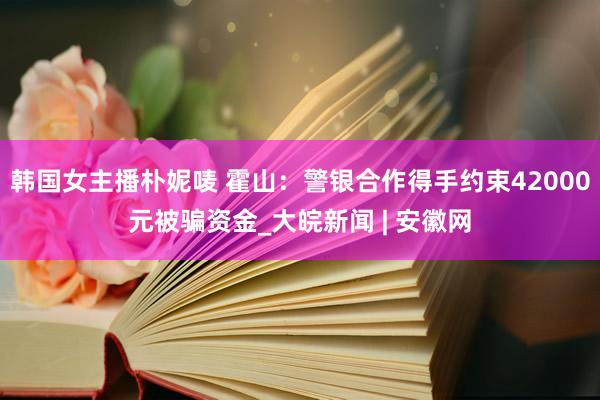 韩国女主播朴妮唛 霍山：警银合作得手约束42000元被骗资金_大皖新闻 | 安徽网