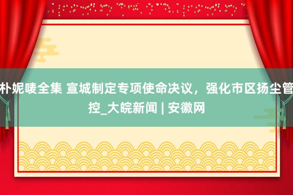 朴妮唛全集 宣城制定专项使命决议，﻿强化市区扬尘管控_大皖新闻 | 安徽网