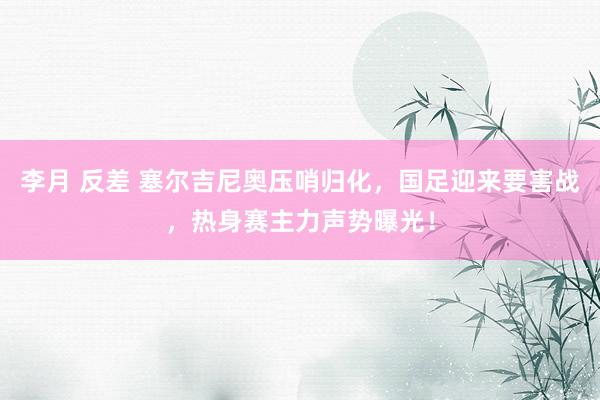 李月 反差 塞尔吉尼奥压哨归化，国足迎来要害战，热身赛主力声势曝光！