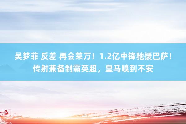 吴梦菲 反差 再会莱万！1.2亿中锋驰援巴萨！传射兼备制霸英超，皇马嗅到不安