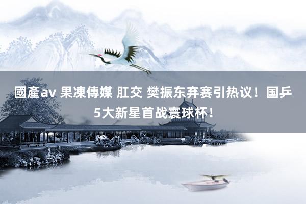 國產av 果凍傳媒 肛交 樊振东弃赛引热议！国乒5大新星首战寰球杯！