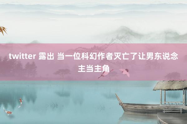 twitter 露出 当一位科幻作者灭亡了让男东说念主当主角