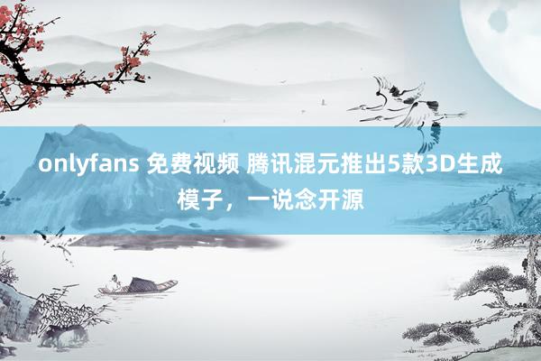 onlyfans 免费视频 腾讯混元推出5款3D生成模子，一说念开源